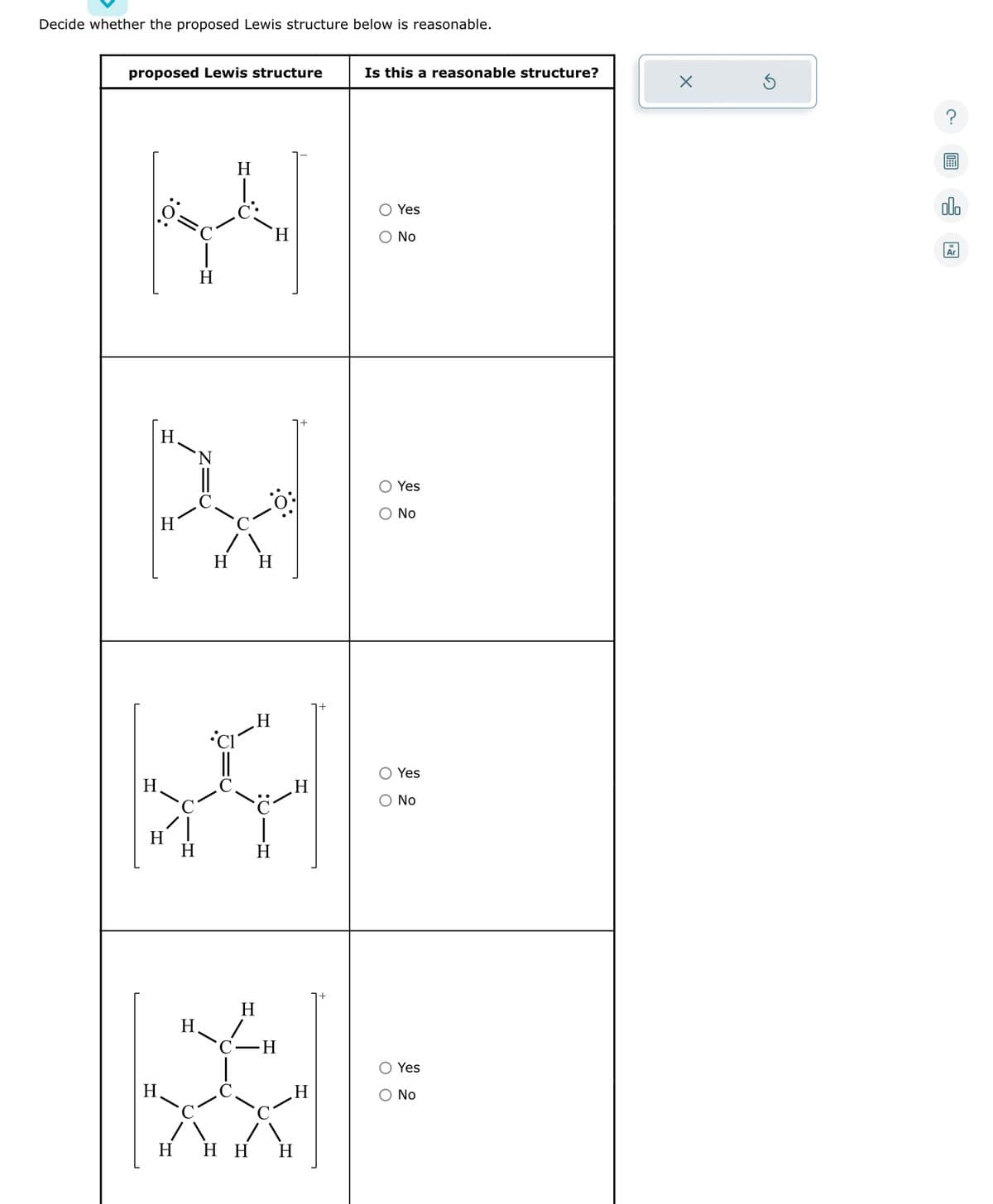 Decide whether the proposed Lewis structure below is reasonable.
proposed Lewis structure
H
H
H
H H
H
H
CI
XI
H
H
H
H
H
C-H
*
H
HHH H
Is this a reasonable structure?
O Yes
No
O Yes
O No
оо
Yes
No
O Yes
O No
X
olo
Ar