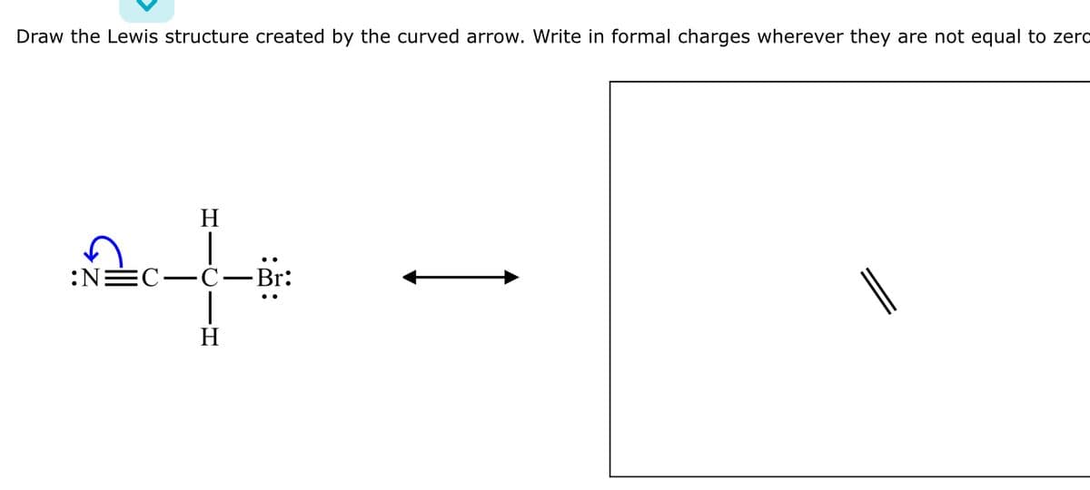 Draw the Lewis structure created by the curved arrow. Write in formal charges wherever they are not equal to zero
H
:N=C-C-Br:
c_d
H