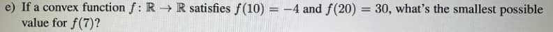 e) If a convex function f: R→ R satisfies f(10) = -4 and f(20) = 30, what's the smallest possible
value for f(7)?
%3D
