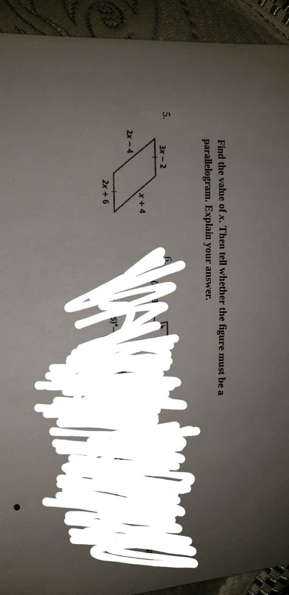 Find the value of x. Then tell whether the figure must be a
parallelogram. Explain your answer.
5.
3х- 2
x+ 4
2x - 4
2x + 6
