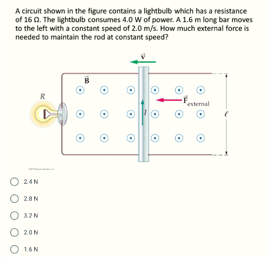 A circuit shown in the figure contains a lightbulb which has a resistance
of 16 0. The lightbulb consumes 4.0 W of power. A 1.6 m long bar moves
to the left with a constant speed of 2.0 m/s. How much external force is
needed to maintain the rod at constant speed?
B
R
-F
external
2.4 N
2.8 N
3.2 N
O 2.0 N
O 1.6 N
