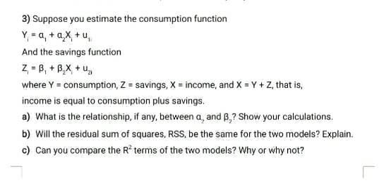 3) Suppose you estimate the consumption function
Y₁ = a₁ + a₂x₁ + u₁
And the savings function
Z₁ =B₁ + B₂X + U₂
where Y = consumption, Z = savings, X = income, and X = Y + Z, that is,
income is equal to consumption plus savings.
a) What is the relationship, if any, between a, and B.? Show your calculations.
b) Will the residual sum of squares, RSS, be the same for the two models? Explain.
c) Can you compare the R² terms of the two models? Why or why not?