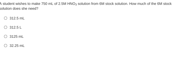 A student wishes to make 750 mL of 2.5M HNO3 solution from 6M stock solution. How much of the 6M stock
solution does she need?
O 312.5 mL
O 312.5L
O 3125 mL
O 32.25 mL
