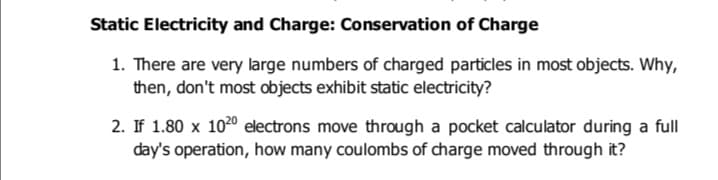 Static Electricity and Charge: Conservation of Charge
1. There are very large numbers of charged particles in most objects. Why,
then, don't most objects exhibit static electricity?
2. If 1.80 x 1020 electrons move through a pocket calculator during a full
day's operation, how many coulombs of charge moved through it?
