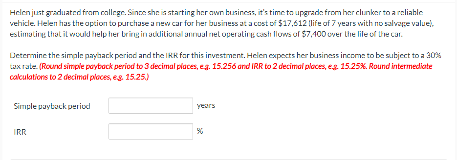 Helen just graduated from college. Since she is starting her own business, it's time to upgrade from her clunker to a reliable
vehicle. Helen has the option to purchase a new car for her business at a cost of $17,612 (life of 7 years with no salvage value),
estimating that it would help her bring in additional annual net operating cash flows of $7,400 over the life of the car.
Determine the simple payback period and the IRR for this investment. Helen expects her business income to be subject to a 30%
tax rate. (Round simple payback period to 3 decimal places, e.g. 15.256 and IRR to 2 decimal places, e.g. 15.25%. Round intermediate
calculations to 2 decimal places, e.g. 15.25.)
Simple payback period
IRR
years
%