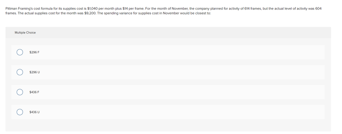 Pittman Framing's cost formula for its supplies cost is $1,040 per month plus $14 per frame. For the month of November, the company planned for activity of 614 frames, but the actual level of activity was 604
frames. The actual supplies cost for the month was $9,200. The spending variance for supplies cost in November would be closest to:
Multiple Choice
О
$296 F
о
О
$296 U
$436 F
$436 U