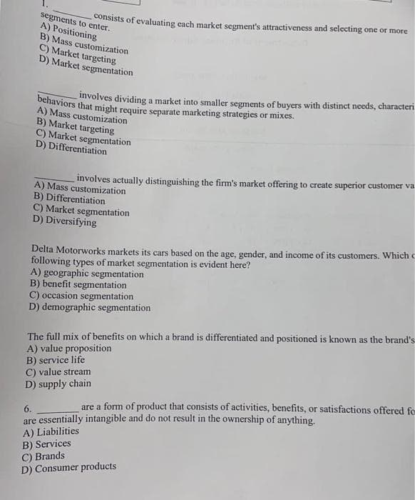 segments to enter.
A) Positioning
B) Mass customization
C) Market targeting
D) Market segmentation
consists of evaluating each market segment's attractiveness and selecting one or more
behaviors that might require separate marketing strategies or mixes.
involves dividing a market into smaller segments of buyers with distinct needs, characteri
A) Mass customization
B) Market targeting
C) Market segmentation
D) Differentiation
involves actually distinguishing the firm's market offering to create superior customer va
A) Mass customization
B) Differentiation
C) Market segmentation
D) Diversifying
Delta Motorworks markets its cars based on the age, gender, and income of its customers. Which c
following types of market segmentation is evident here?
A) geographic segmentation
B) benefit segmentation
C) occasion segmentation
D) demographic segmentation
The full mix of benefits on which a brand is differentiated and positioned is known as the brand's
A) value proposition
B) service life
C) value stream
D) supply chain
6.
are a form of product that consists of activities, benefits, or satisfactions offered fo
are essentially intangible and do not result in the ownership of anything.
A) Liabilities
B) Services
C) Brands
D) Consumer products