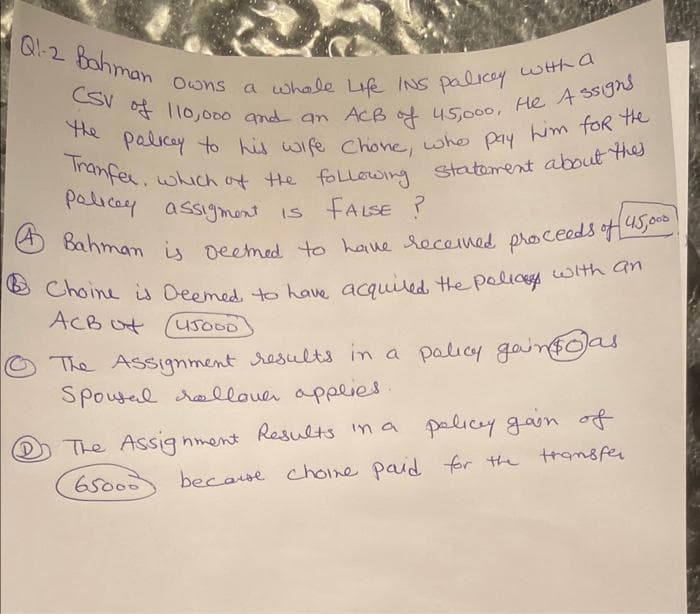 Q1-2 Bahman
Owns a whole Life INS palicy with a
CSV of 110,000 and an ACB of 45,000, He Assigns
the palicey to his wife Chone, who pay him for the
Tranfer, which of the following statement about thes
Policey assigment is FALSE?
(4) Bahman is deemed to have received proceeds of 45,000!
Choine is Deemed to have acquired the policy with an
ACB
The Assignment results in a palicy gain as
Spousal rollover applies.
The Assignment Results in a policy gain of
65000 because chome paid for the transfer
45000