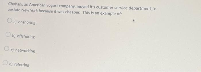 Chobani, an American yogurt company, moved it's customer service department to
upstate New York because it was cheaper. This is an example of:
a) onshoring
Ob) offshoring
Oc) networking
d) referring