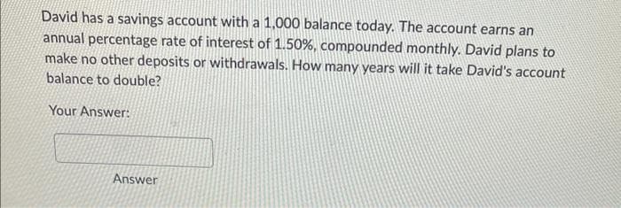 David has a savings account with a 1,000 balance today. The account earns an
annual percentage rate of interest of 1.50%, compounded monthly. David plans to
make no other deposits or withdrawals. How many years will it take David's account
balance to double?
Your Answer:
Answer