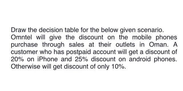 Draw the decision table for the below given scenario.
Omntel will give the discount on the mobile phones
purchase through sales at their outlets in Oman. A
customer who has postpaid account will get a discount of
20% on iPhone and 25% discount on android phones.
Otherwise will get discount of only 10%.