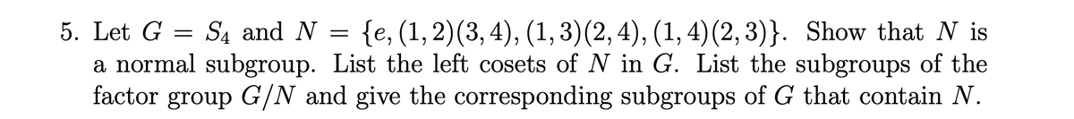 5. Let G
S₁ and N = {e, (1, 2) (3, 4), (1, 3) (2, 4), (1, 4) (2,3)}. Show that N is
a normal subgroup. List the left cosets of N in G. List the subgroups of the
factor group G/N and give the corresponding subgroups of G that contain N.
=