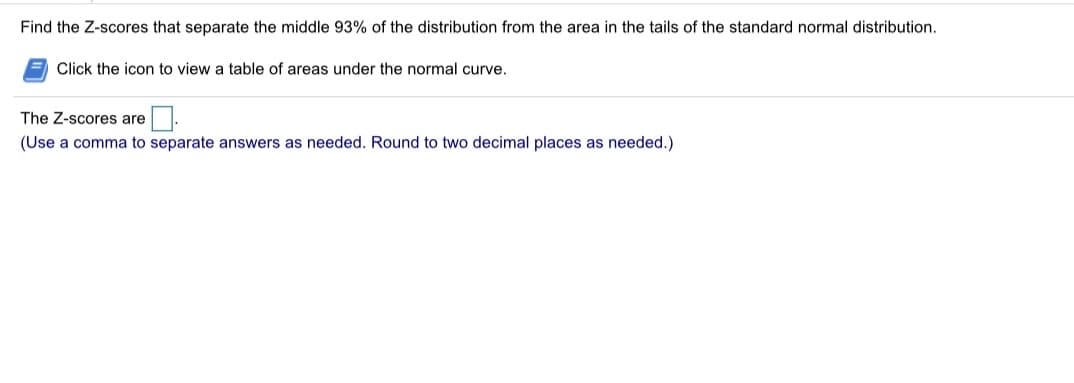 Find the Z-scores that separate the middle 93% of the distribution from the area in the tails of the standard normal distribution.
Click the icon to view a table of areas under the normal curve.
The Z-scores are
(Use a comma to separate answers as needed. Round to two decimal places as needed.)
