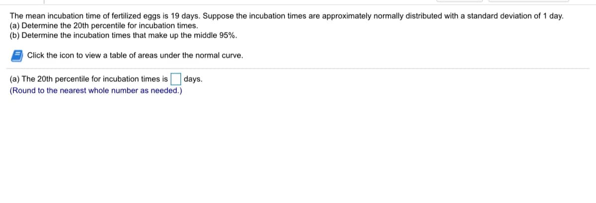 The mean incubation time of fertilized eggs is 19 days. Suppose the incubation times are approximately normally distributed with a standard deviation of 1 day.
(a) Determine the 20th percentile for incubation times.
(b) Determine the incubation times that make up the middle 95%.
Click the icon to view a table of areas under the normal curve.
(a) The 20th percentile for incubation times is
days.
(Round to the nearest whole number as needed.)
