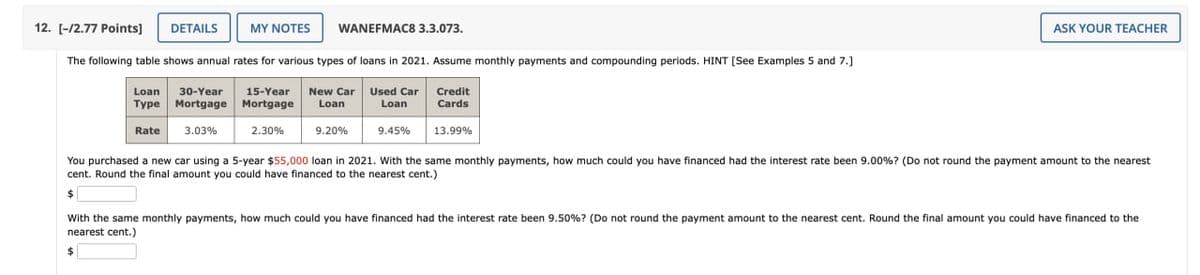 12. [-/2.77 Points]
DETAILS
MY NOTES
WANEFMAC8 3.3.073.
The following table shows annual rates for various types of loans in 2021. Assume monthly payments and compounding periods. HINT [See Examples 5 and 7.]
Loan 30-Year 15-Year
Type Mortgage Mortgage
Rate
3.03%
New Car
Loan
Used Car
Loan
Credit
Cards
2.30%
9.20%
9.45%
13.99%
ASK YOUR TEACHER
You purchased a new car using a 5-year $55,000 loan in 2021. With the same monthly payments, how much could you have financed had the interest rate been 9.00%? (Do not round the payment amount to the nearest
cent. Round the final amount you could have financed to the nearest cent.)
$
With the same monthly payments, how much could you have financed had the interest rate been 9.50% ? (Do not round the payment amount to the nearest cent. Round the final amount you could have financed to the
nearest cent.)