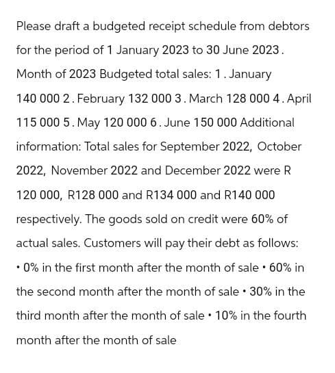 Please draft a budgeted receipt schedule from debtors
for the period of 1 January 2023 to 30 June 2023.
Month of 2023 Budgeted total sales: 1. January
140 000 2. February 132 000 3. March 128 000 4. April
115 000 5. May 120 000 6. June 150 000 Additional
information: Total sales for September 2022, October
2022, November 2022 and December 2022 were R
120 000, R128 000 and R134 000 and R140 000
respectively. The goods sold on credit were 60% of
actual sales. Customers will pay their debt as follows:
.
⚫ 0% in the first month after the month of sale • 60% in
the second month after the month of sale • 30% in the
third month after the month of sale 10% in the fourth
month after the month of sale