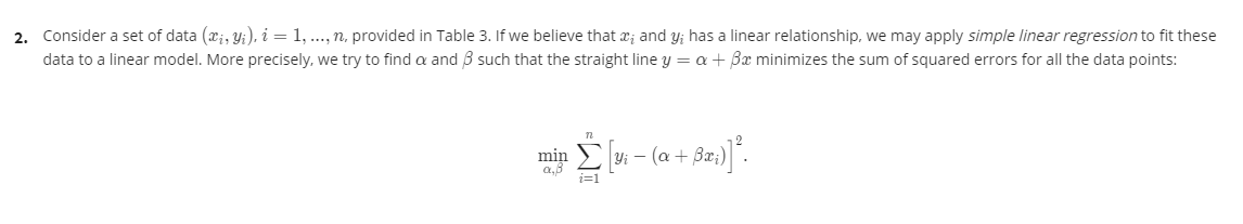 2. Consider a set of data (x;, Y;), i = 1, .., n, provided in Table 3. If we believe that x; and y; has a linear relationship, we may apply simple linear regression to fit these
data to a linear model. More precisely, we try to find a and B such that the straight line y = a + Bx minimizes the sum of squared errors for all the data points:
min
a,8
E yi – (a + Ba;
i=1
