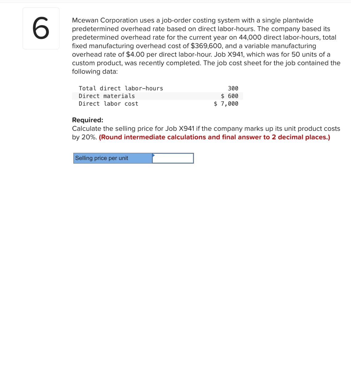 6
Mcewan Corporation uses a job-order costing system with a single plantwide
predetermined overhead rate based on direct labor-hours. The company based its
predetermined overhead rate for the current year on 44,000 direct labor-hours, total
fixed manufacturing overhead cost of $369,600, and a variable manufacturing
overhead rate of $4.00 per direct labor-hour. Job X941, which was for 50 units of a
custom product, was recently completed. The job cost sheet for the job contained the
following data:
Total direct labor-hours
Direct materials
Direct labor cost.
300
$ 600
$7,000
Required:
Calculate the selling price for Job X941 if the company marks up its unit product costs
by 20%. (Round intermediate calculations and final answer to 2 decimal places.)
Selling price per unit