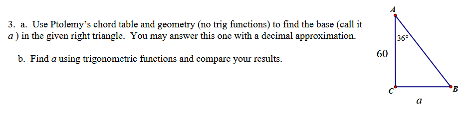 3. a. Use Ptolemy's chord table and geometry (no trig functions) to find the base (call it
a) in the given right triangle. You may answer this one with a decimal approximation.
b. Find a using trigonometric functions and compare your results.
60
A
36°
B
a