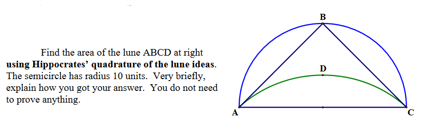 Find the area of the lune ABCD at right
using Hippocrates' quadrature of the lune ideas.
The semicircle has radius 10 units. Very briefly,
explain how you got your answer. You do not need
to prove anything.
A
B
Ꭰ
C