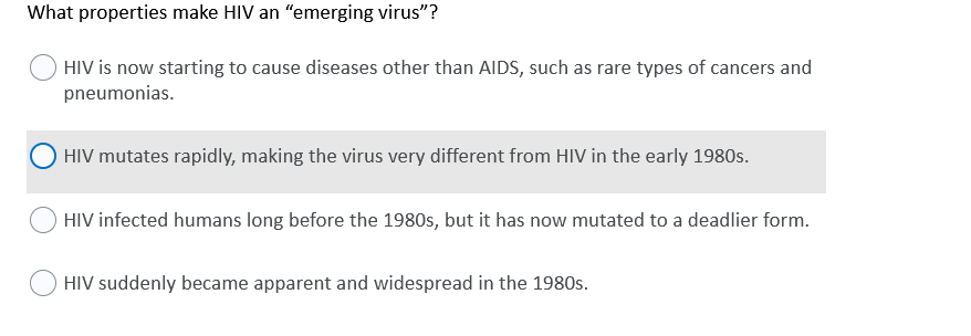 What properties make HIV an "emerging virus"?
HIV is now starting to cause diseases other than AIDS, such as rare types of cancers and
pneumonias.
HIV mutates rapidly, making the virus very different from HIV in the early 1980s.
HIV infected humans long before the 1980s, but it has now mutated to a deadlier form.
HIV suddenly became apparent and widespread in the 1980s.
