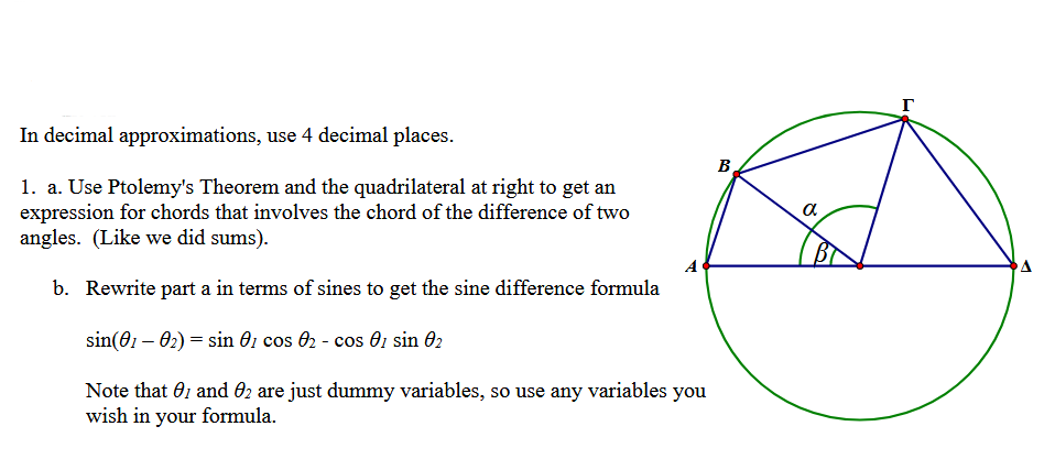 In decimal approximations, use 4 decimal places.
1. a. Use Ptolemy's Theorem and the quadrilateral at right to get an
expression for chords that involves the chord of the difference of two
angles. (Like we did sums).
b. Rewrite part a in terms of sines to get the sine difference formula
sin(01-02)=sin 01 cos 02 - cos 01 sin 02
A
Note that 01 and 02 are just dummy variables, so use any variables you
wish in your formula.
B
α
A