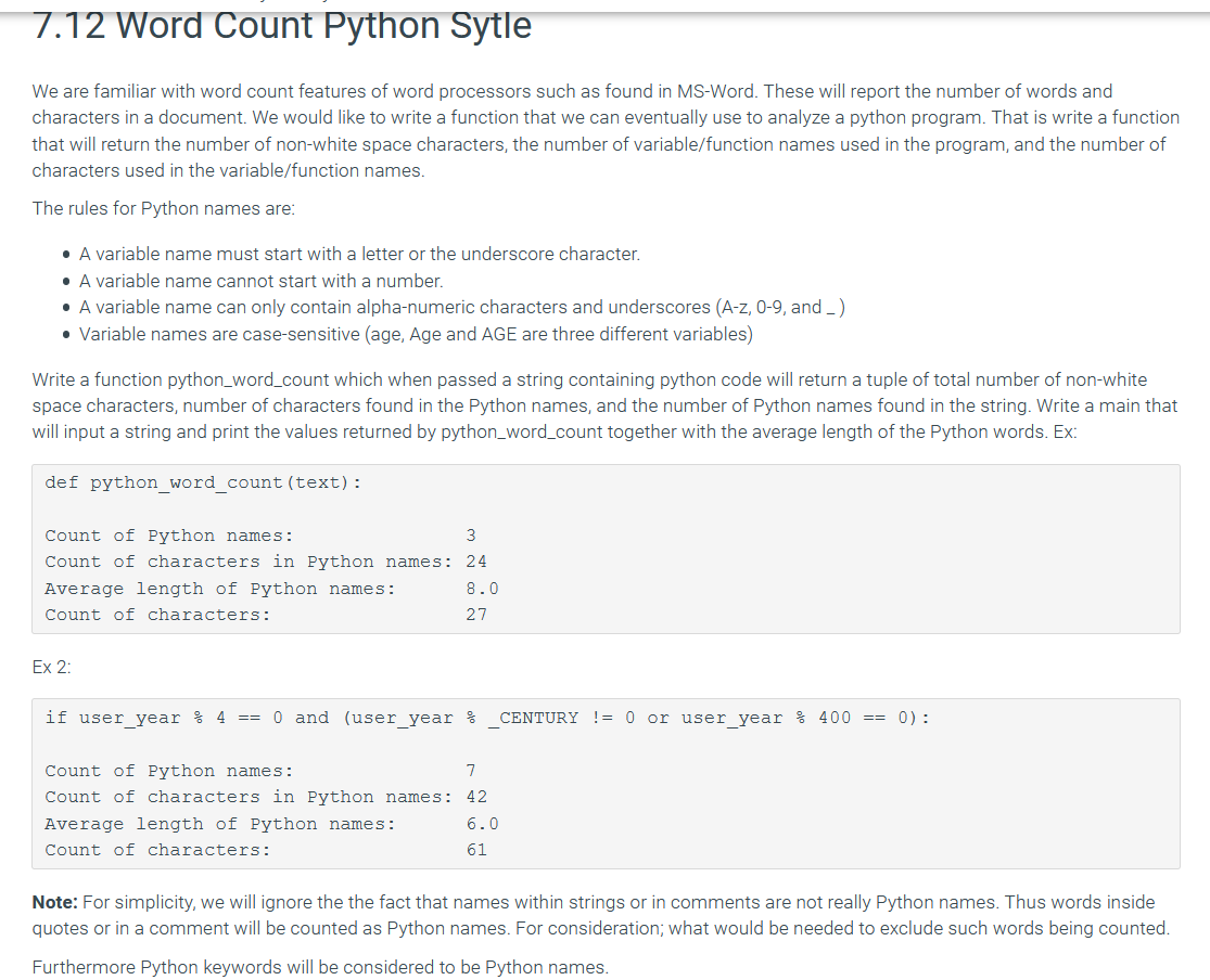 7.12 Word Count Python Sytle
We are familiar with word count features of word processors such as found in MS-Word. These will report the number of words and
characters in a document. We would like to write a function that we can eventually use to analyze a python program. That is write a function
that will return the number of non-white space characters, the number of variable/function names used in the program, and the number of
characters used in the variable/function names.
The rules for Python names are:
• A variable name must start with a letter or the underscore character.
• A variable name cannot start with a number.
• A variable name can only contain alpha-numeric characters and underscores (A-z, 0-9, and _)
• Variable names are case-sensitive (age, Age and AGE are three different variables)
Write a function python_word_count which when passed a string containing python code will return a tuple of total number of non-white
space characters, number of characters found in the Python names, and the number of Python names found in the string. Write a main that
will input a string and print the values returned by python_word_count together with the average length of the Python words. Ex:
def python word count (text):
Count of Python names:
3
Count of characters in Python names:
24
Average length of Python names:
8.0
Count of characters:
27
Ex 2:
if user year % 4
== 0 and (user_year %
CENTURY != 0 or user year % 400 == 0):
Count of Python names:
7
Count of characters in Python names: 42
Average length of Python names:
6.0
Count of characters:
61
Note: For simplicity, we will ignore the the fact that names within strings or in comments are not really Python names. Thus words inside
quotes or in a comment will be counted as Python names. For consideration; what would be needed to exclude such words being counted.
Furthermore Python keywords will be considered to be Python names.
