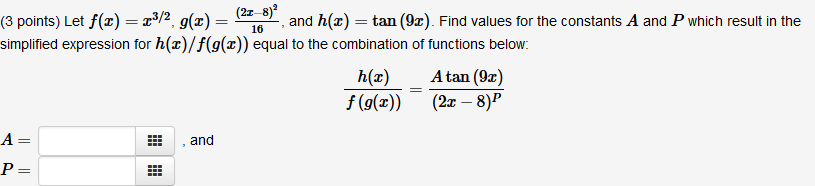 (2z–8)ª
and h(x) = tan (9x). Find values for the constants A and P which result in the
(3 points) Let f(x) = r³/2, g(x) =
simplified expression for h(x)/f(g(æ)) equal to the combination of functions below:
16
h(x)
Atan (9x)
%3D
f (g(x))
(2x – 8)P
A =
and
P=
