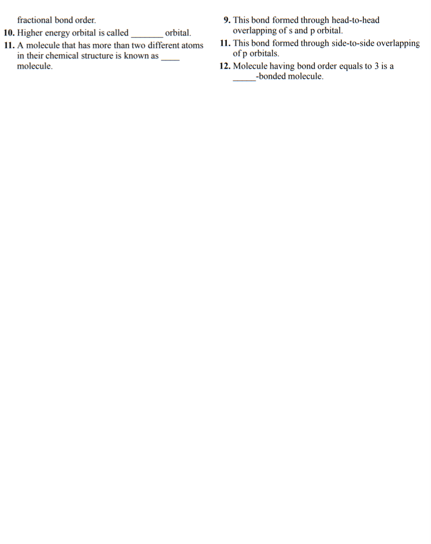 fractional bond order.
9. This bond formed through head-to-head
overlapping of s and p orbital.
11. This bond formed through side-to-side overlapping
of p orbitals.
10. Higher energy orbital is called
11. A molecule that has more than two different atoms
orbital.
in their chemical structure is known as
molecule.
12. Molecule having bond order equals to 3 is a
-bonded molecule.
