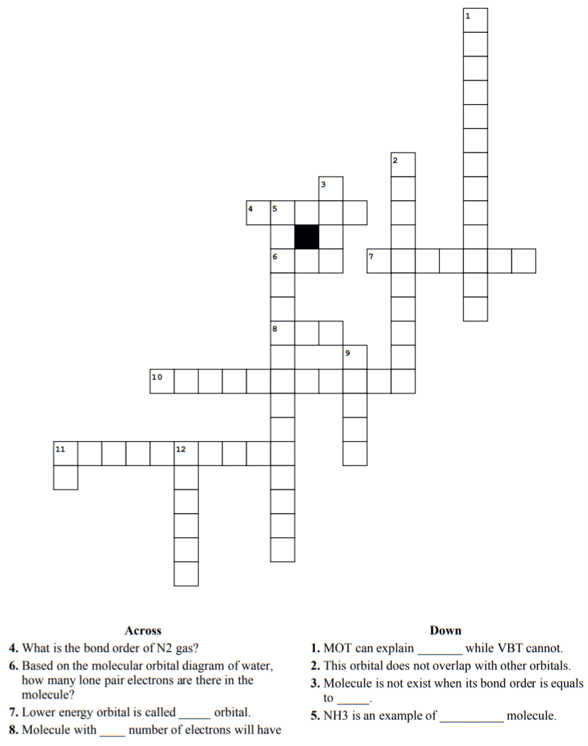10
11
12
Across
Down
4. What is the bond order of N2 gas?
1. MOT can explain
while VBT cannot.
6. Based on the molecular orbital diagram of water,
how many lone pair electrons are there in the
molecule?
2. This orbital does not overlap with other orbitals.
3. Molecule is not exist when its bond order is equals
to
7. Lower energy orbital is called
orbital.
5. NH3 is an example of
molecule.
8. Molecule with
number of electrons will have
