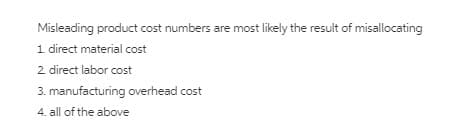 Misleading product cost numbers are most likely the result of misallocating
s are
1 direct material cost
2 direct labor cost
3. manufacturing overhead cost
4. all of the above
