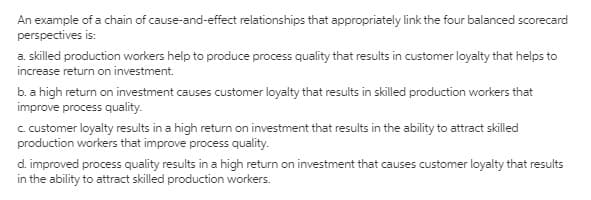 An example of a chain of cause-and-effect relationships that appropriately link the four balanced scorecard
perspectives is:
a. skilled production workers help to produce process quality that results in customer loyalty that helps to
increase return on investment.
b. a high return on investment causes customer loyalty that results in skilled production workers that
improve process quality.
c.customer loyalty results in a high return on investment that results in the ability to attract skilled
production workers that improve process quality.
d. improved process quality results in a high return on investment that causes customer loyalty that results
in the ability to attract skilled production workers.
