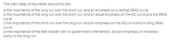 The main ideas of Keynesian economics are:
a-the importance of the long run over the short run, and an emphasis on a vertical SRAS curve.
b-the importance of the long run over the short run, and an equal emphasis on the AD curve and the SRAS
curve.
c-the importance of the short run over the long run, and an emphasis on the AD curve and a rising SRAS
curve.
d-the importance of the free market with no govemment intervention, and an emphasis on monetary
policy in the long run.
