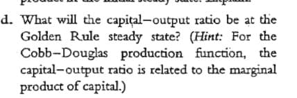 d. What will the capital-output ratio be at the
Golden Rule steady state? (Hint: For the
Cobb-Douglas production function, the
capital-output ratio is related to the marginal
product of capital.)
