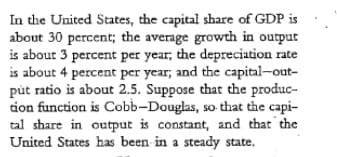 In the United States, the capital share of GDP is
about 30 percent; the average growth in output
is about 3 percent per year, the depreciation rate
is about 4 percent per year; and the capital-out-
pút ratio is about 2.5. Suppose that the produc-
tion function is Cobb-Douglas, so that the capi-
tal share in output is constant, and that the
United States has been in a steady state.
