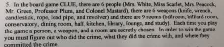 5. In the board game CLUE, there are 6 people (Mrs. White, Miss Scarlet, Mrs. Peacock,
Mr. Green, Professor Plum, and Colonel Mustard), there are 6 weapons (knife, wrench,
candlestick, rope, lead pipe, and revolver) and there are 9 rooms (ballroom, billiard room,
conservatory, dining room, half, kitchen, fibrary, founge, and study). Each time you play
the game a person, a weapon, and a room are secretly chosen. In order to win the game
you must figure out who did the crime, what they did the crime with, and where they
committed the crime.
