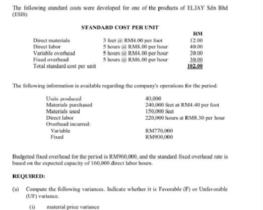 The following standard costs were developed for one of the products of ELJAY Sdn Bhd
(ESB):
STANDARD COST PER UNIT
RM
Direct materials
Direct labor
3 feet @ RM4.00 per foot
5 hours @ RM8.00 per hour
5 hours @ RM4.00 per hour
5 hours @ RM6.00 per hour
12.00
40.00
Variable overhead
Fixed overhead
Total standard cost per unit
20.00
30.00
102.00
The following information is available regarding the company's operations for the period:
Units produced
Materials purchased
Materials used
Direct labor
Overhead incurred:
40,000
240,000 feet at RM4.40 per foot
150,000 feet
220,000 hours at RM8.30 per hour
Variable
RM770,000
Fixed
RM900,000
Budgeted fixed overhead for the period is RM960,000, and the standard fixed overhead rate is
based on the expected capacity of 160,000 direct labor hours.
REQUIRED:
(a) Compute the following variances. Indicate whether it is Favorable (F) or Unfavorable
(UF) variance.
(i)
material price variance
