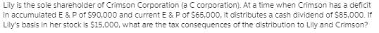 Lily is the sole shareholder of Crimson Corporation (a C corporation). At a time when Crimson has a deficit
in accumulated E &Pof $90,000 and current E & P of $65,000, it distributes a cash dividend of S85,000. If
Lily's basis in her stock is $15,000, what are the tax consequences of the distribution to Lily and Crimson?
