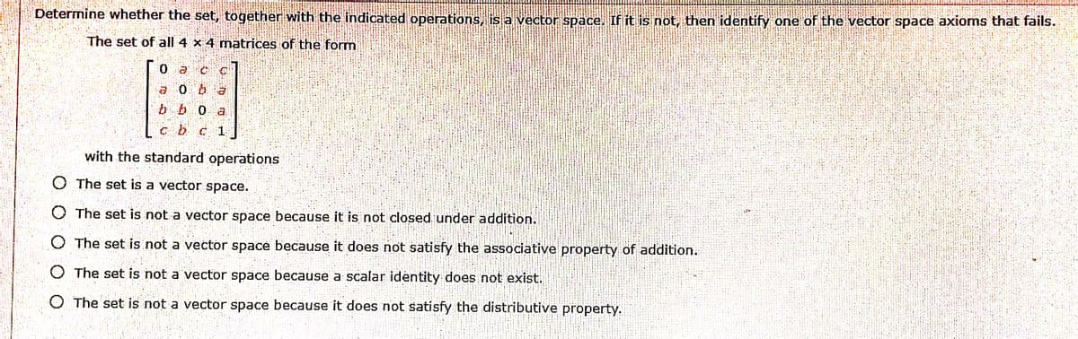 Determine whether the set, together with the indicated operations is a vecton space. If it is not, then identify one of the vector space axioms that fails.
The set of all 4 x 4 matrices of the form
b b0
cb c 1
with the standard operations
O The set is a vector space.
O The set is not a vector space because it is not closed under addition.
O The set is not a vector space because it does not satisfy the associative property of addition.
O The set is not a vector space because a scalar identity does not exist.
O The set is not a vector space because it does not satisfy the distributive property.
