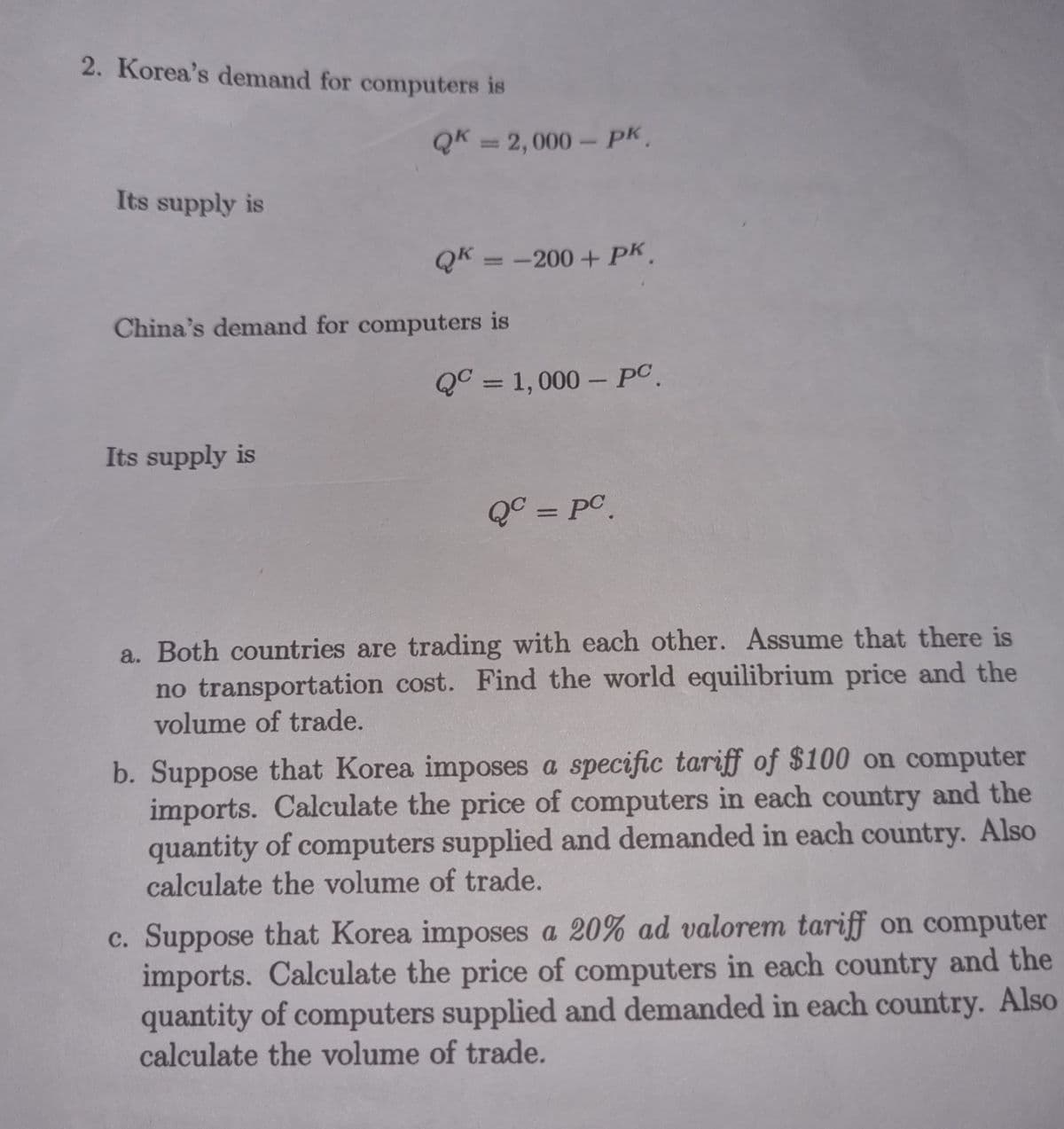 2. Korea's demand for computers is
QK = 2,000- pk,
%3D
Its supply is
QK = -200 + pK.
China's demand for computers is
Q° = 1, 000 – PC.
%3D
Its supply is
QC = PC.
a. Both countries are trading with each other. Assume that there is
no transportation cost. Find the world equilibrium price and the
volume of trade.
b. Suppose that Korea imposes a specific tariff of $100 on computer
imports. Calculate the price of computers in each country and the
quantity of computers supplied and demanded in each country. Also
calculate the volume of trade.
c. Suppose that Korea imposes a 20% ad valorem tariff on computer
imports. Calculate the price of computers in each country and the
quantity of computers supplied and demanded in each country. Also
calculate the volume of trade.
