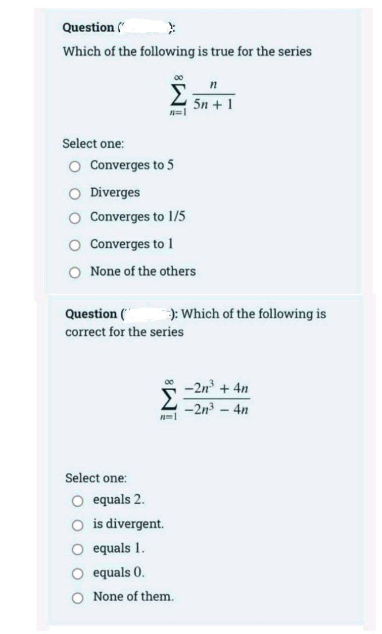 Question ('
Which of the following is true for the series
00
n
Σ
5n + 1
n=1
Select one:
Converges to 5
Diverges
Converges to 1/5
Converges to 1
None of the others
Question (
): Which
the following is
correct for the series
-2n + 4n
Σ
00
-2n3 - 4n
n=1
Select one:
O equals 2.
O is divergent.
O equals 1.
equals 0.
None of them.
