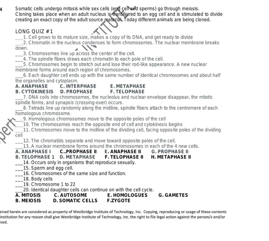 Somatic cells undergo mitosis while sex cells (egg çell and sperms) go through meiosis.
Cloning takes place when an adult nucleus iş transferred to an egg cell and is stimulated to divide
creating an exact copy of the adult source material, Today different animals are being cloned.
LONG QUIZ #1
1. Cell grows to its mature size, makes a copy of its DNA, and get ready to divide
2. Chromatin in the nucleus condenses to form chromosomes. The nuclear membrane breaks
down.
3. Chromosomes line up across the center of the cell.
4. The spindle fibers draws each chromatin to each pole of the cell.
5. Chromosomes begin to stretch out and lose their rod-like appearance. A new nuclear
membrane forms around each region of chromosomes.
6. Each daughter cell ends up with the same number of identical chromosomes and about half
the organelles and cytoplasm.
A. ANAPHASE
B. CYTOKINESIS
7. DNA coils into chromosomes, the nucleolus and nuclear envelope disappear, the mitotic
spindle forms, and synapsis (crossing-over) occurs.
8. Tetrads line up randomly along the midline, spindle fibers attach to the centromere of each
homologous chromosome.
9. Homologous chromosomes move to the opposite poles of the cell
10. The chromosomes reach the opposite end of cell and cytokinesis begins
11. Chromosomes move to the midline of the dividing cell, facing opposite poles of the dividing
cell
C. INTERPHASE
D. PROPHASE
E. METAPHASE
F. TELOPHASE
12. The chromatids separate and move toward opposite poles of the cell.
13. A nuclear membrane forms around the chromosomes in each of the 4 new cells.
A. ANAPHASE I
B. TELOPHASE 1 D. METAPHASE
14. Occurs only in organisms that reproduce sexually.
15. Sperm and egg cell.
16. Chromosomes of the same size and function.
18. Body cells
19. Chromosome 1 to 22
20. Identical daughter cells can continue on with the cell cycle.
A. MITOSIS
B. MEIOSIS
---
E. ANAPHASE II
F. TELOPHASE II
G. PROPHASE II
H. METAPHASE II
C..PROPHASE II
---
---
C. AUTOSOME
D. SOMATIC CELLS
E. HOMOLOGUES
F.ZYGOTE
G. GAMETES
ained herein are considered as property of Westbridge Institute of Technology, Inc. Copying, reproducing or usage of these contents
institution for any reason shall give Westbridge Institute of Technology, Inc. the right to file legal action against the person/s and/or
Ived.
ert
