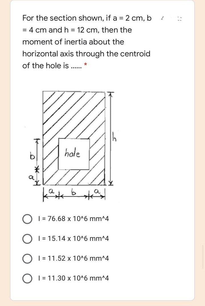 For the section shown, if a = 2 cm, b
= 4 cm and h = 12 cm, then the
moment of inertia about the
horizontal axis through the centroid
of the hole is .. *
hole
关
O I = 76.68 x 10^6 mm^4
O 1 = 15.14 x 10^6 mm^4
O I = 11.52 x 10^6 mm^4
| = 11.30 x 10^6 mm^4
