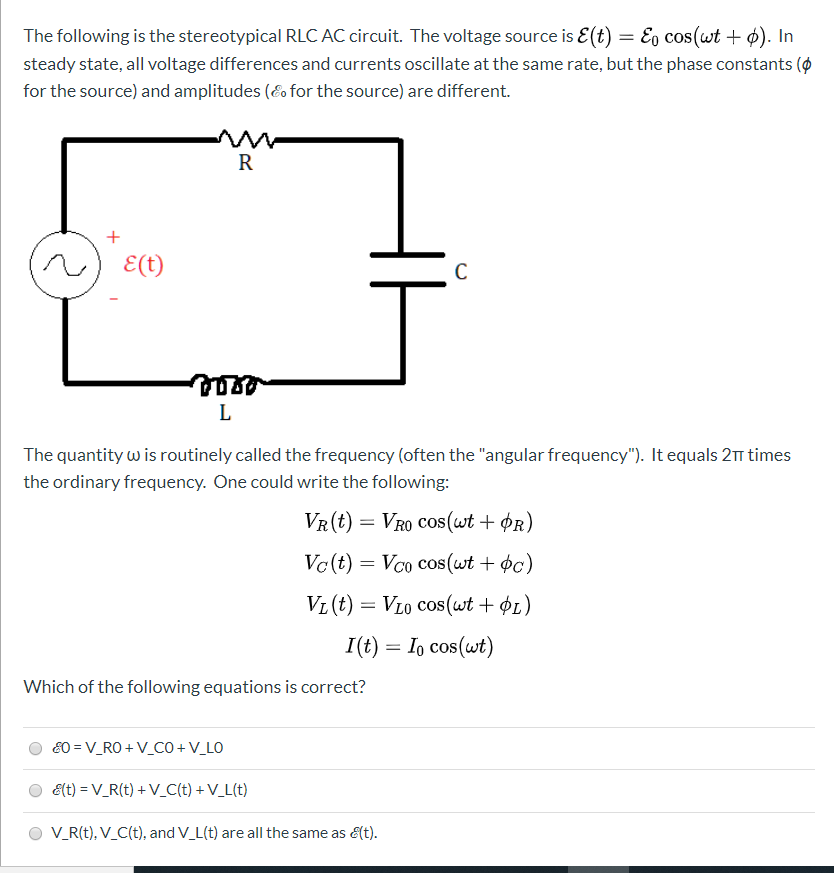 The following is the stereotypical RLC AC circuit. The voltage source is E(t) = E, cos(wt + ¢). In
steady state, all voltage differences and currents oscillate at the same rate, but the phase constants (ø
for the source) and amplitudes (Eo for the source) are different.
R
E(t)
The quantity w is routinely called the frequency (often the "angular frequency"). It equals 21 times
the ordinary frequency. One could write the following:
VR(t) = VrO Cos(wt + ¢r)
Vc(t) = Vco cos(wt + ¢c)
VL (t) = VL0 cos(wt + ØL)
I(t) = Io cos(wt)
Which of the following equations is correct?
80 = V_RO + V_CO +V_LO
O ét) = V_R(t) + V_C(t) + V_L(t)
V_R(t), V_C(t), and V_L(t) are all the same as &(t).
