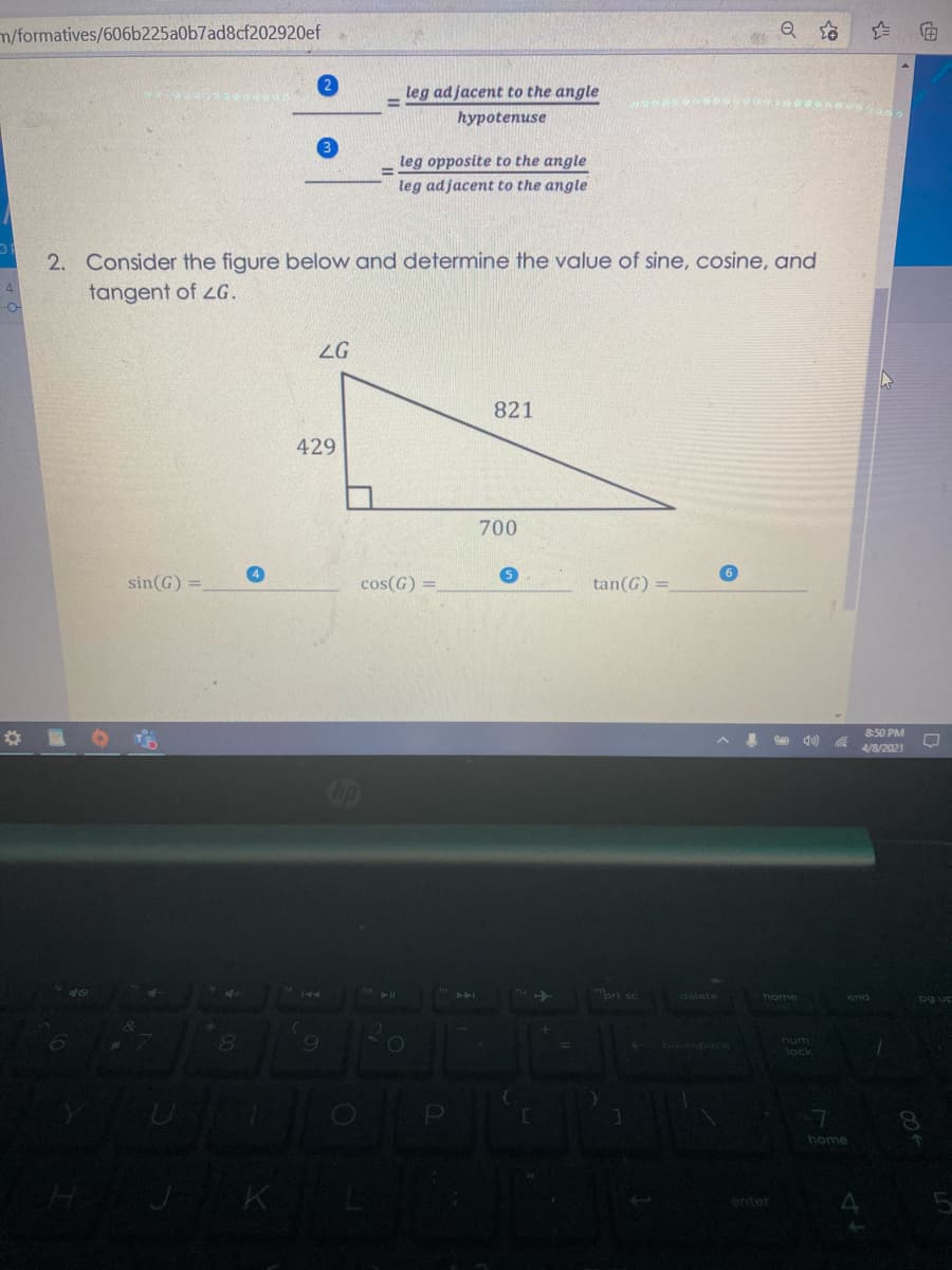 m/formatives/606b225a0b7ad8cf202920ef
leg adjacent to the angle
hуpotenuse
leg opposite to the angle
leg adjacent to the angle
2. Consider the figure below and determine the value of sine, cosine, and
tangent of LG.
ZG
821
429
700
5
sin(G) =
cos(G) =
tan(G) =
8:50 PM
d0)
4/8/2021
op
Iort sc
delete
home
end
pg up
Exickspace
num
lock
7
home
enter
