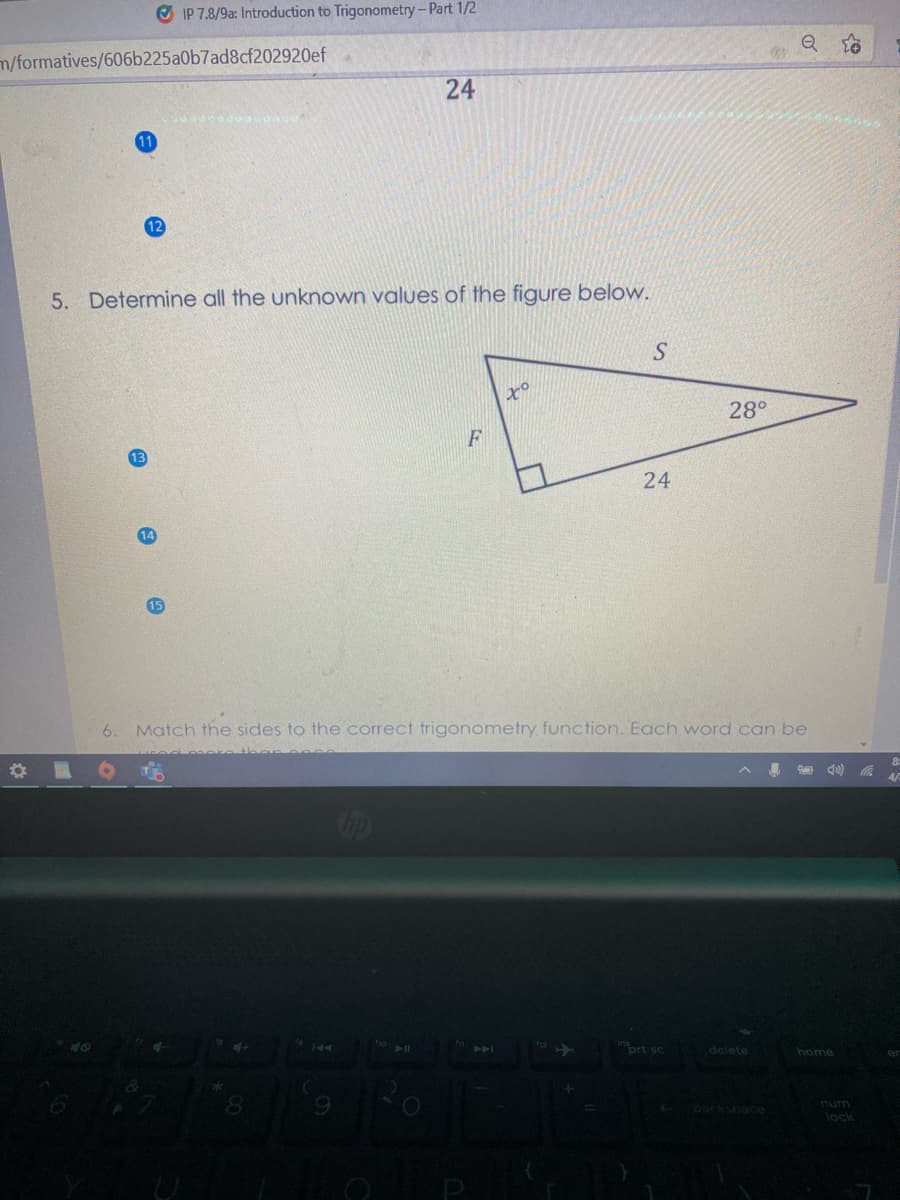 O IP 7.8/9a: Introduction to Trigonometry-Part 1/2
m/formatives/606b225a0b7ad8cf202920ef
24
12
5. Determine all the unknown values of the figure below.
S
to
28°
F
24
14
15
6.
Match the sides to the correct trigonometry function. Each word can be
4/
iort sc
delete
home
Abackspace
num
lock
