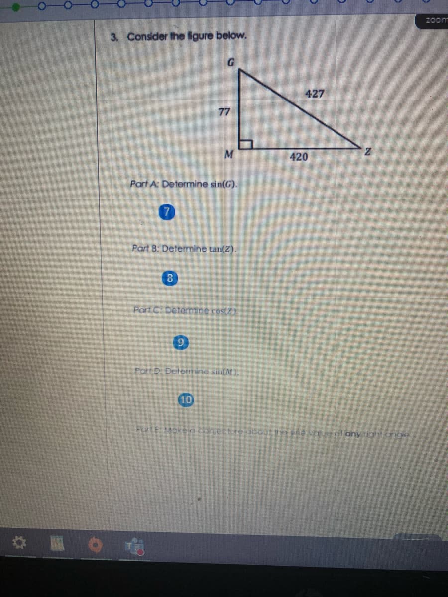 2oom
3. Consider the igure below.
427
77
420
Part A: Determine sin(G).
Part B: Determine tan(Z).
Part C: Determine cos(Z).
6.
Port D. Determine sin(M).
10
PortE Make o con echure obout Ihe sne value of any rig
ang
