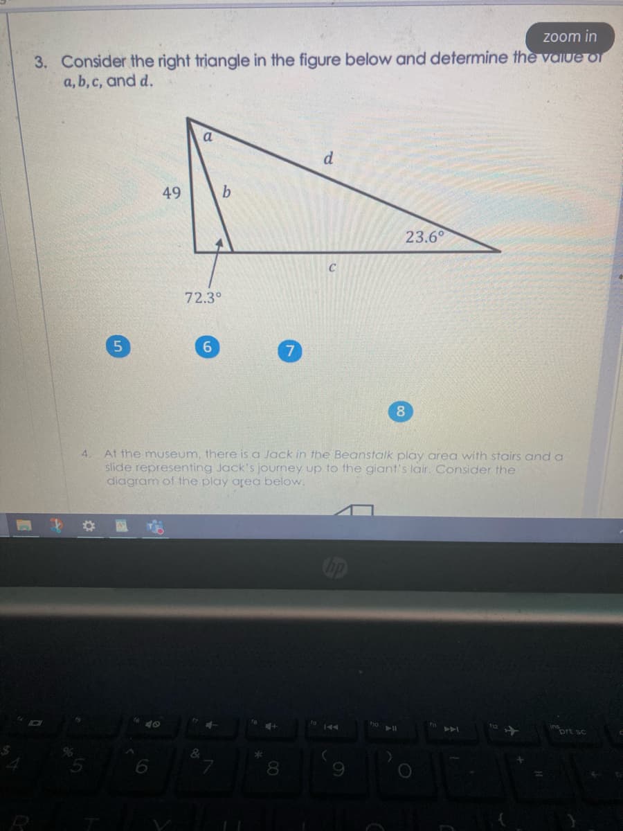 zoom in
3. Consider the right triangle in the figure below and determine the vaIUe of
a, b, c, and d.
a
d.
49
23.6°
C
72.3°
6.
8.
At the museum, there is a Jack in the Beanstalk play area with stairs and a
slide representing Jack's journey up to the giant's lair. Consider the
diagram of the play area below.
4.
40
144
inort sc
8.
