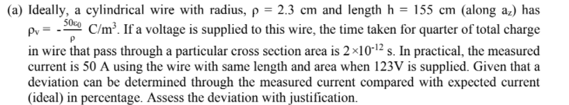 (a) Ideally, a cylindrical wire with radius, p = 2.3 cm and length h = 155 cm (along az) has
50c0
Pv =
in wire that pass through a particular cross section area is 2×10-12 s. In practical, the measured
current is 50 A using the wire with same length and area when 123V is supplied. Given that a
deviation can be determined through the measured current compared with expected current
(ideal) in percentage. Assess the deviation with justification.
C/m. If a voltage is supplied to this wire, the time taken for quarter of total charge
