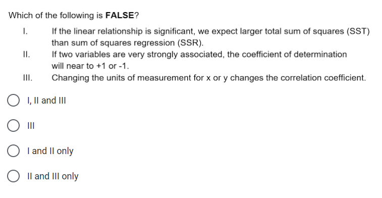 Which of the following is FALSE?
If the linear relationship is significant, we expect larger total sum of squares (SST)
than sum of squares regression (SSR).
If two variables are very strongly associated, the coefficient of determination
will near to +1 or -1.
I.
I.
III.
Changing the units of measurement for x or y changes the correlation coefficient.
O 1, Il and III
II
O I and II only
O Il and III only
